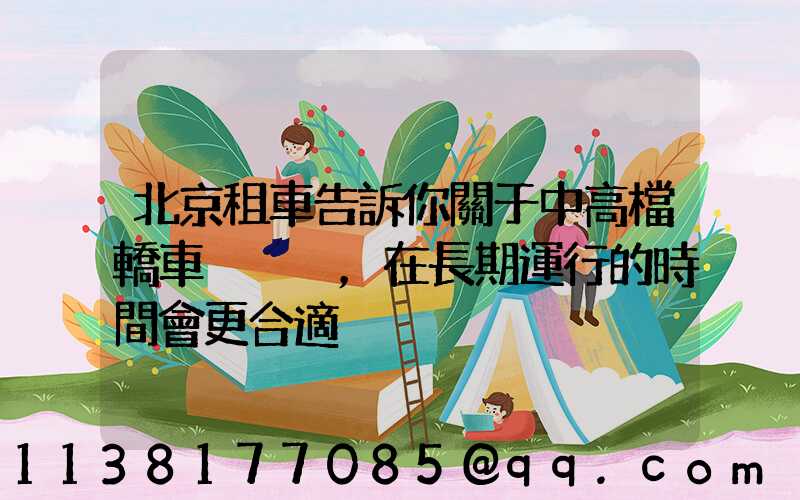 北京租車告訴你關于中高檔轎車，在長期運行的時間會更合適
